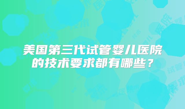 美国第三代试管婴儿医院的技术要求都有哪些？