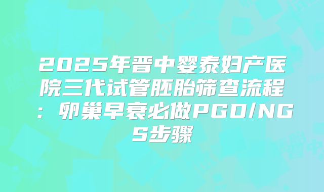 2025年晋中婴泰妇产医院三代试管胚胎筛查流程：卵巢早衰必做PGD/NGS步骤