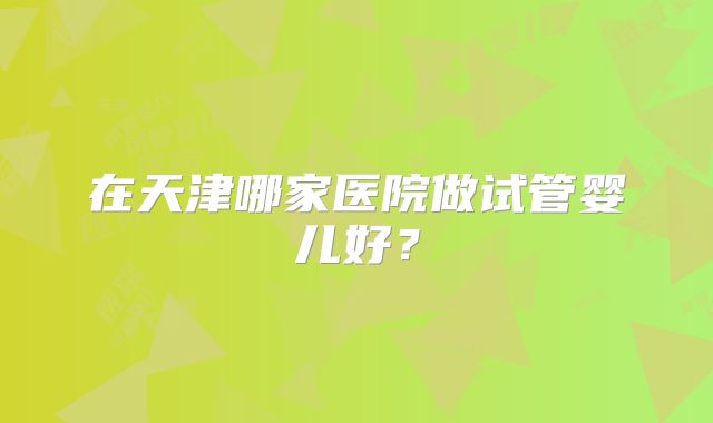 在天津哪家医院做试管婴儿好?