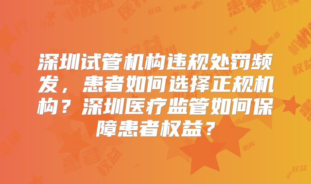 深圳试管机构违规处罚频发，患者如何选择正规机构？深圳医疗监管如何保障患者权益？