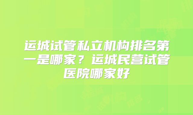 运城试管私立机构排名第一是哪家?运城民营试管医院哪家好