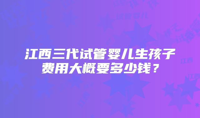 江西三代试管婴儿生孩子费用大概要多少钱？