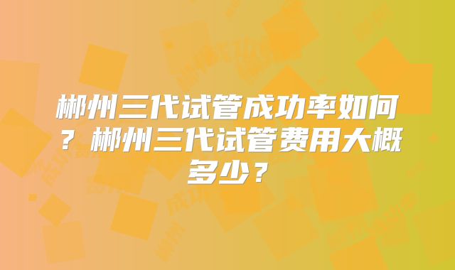 郴州三代试管成功率如何？郴州三代试管费用大概多少？