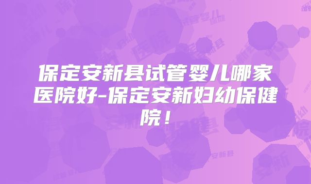 保定安新县试管婴儿哪家医院好-保定安新妇幼保健院！