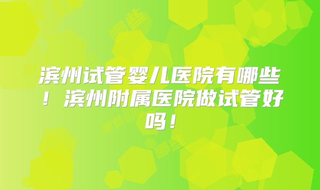 滨州试管婴儿医院有哪些！滨州附属医院做试管好吗！