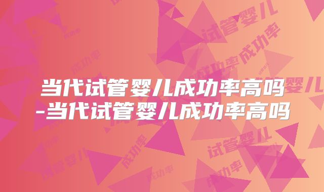 当代试管婴儿成功率高吗-当代试管婴儿成功率高吗