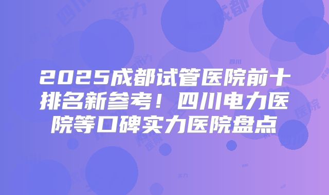 2025成都试管医院前十排名新参考！四川电力医院等口碑实力医院盘点