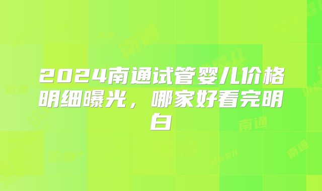 2024南通试管婴儿价格明细曝光,哪家好看完明白