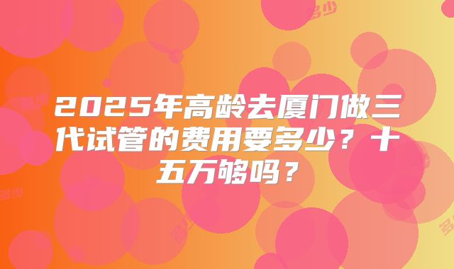 2025年高龄去厦门做三代试管的费用要多少？十五万够吗？