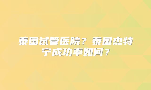 泰国试管医院?泰国杰特宁成功率如何?