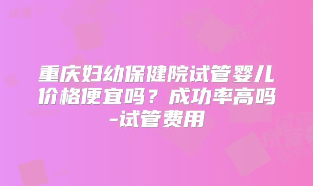 重庆妇幼保健院试管婴儿价格便宜吗?成功率高吗-试管费用