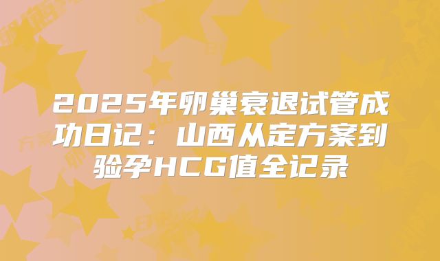 2025年卵巢衰退试管成功日记：山西从定方案到验孕HCG值全记录