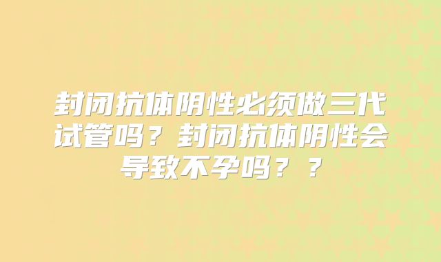 封闭抗体阴性必须做三代试管吗?封闭抗体阴性会导致不孕吗??