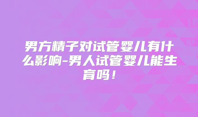 男方精子对试管婴儿有什么影响-男人试管婴儿能生育吗！