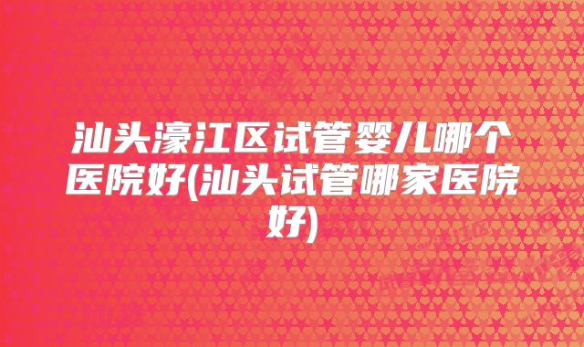 汕头濠江区试管婴儿哪个医院好(汕头试管哪家医院好)