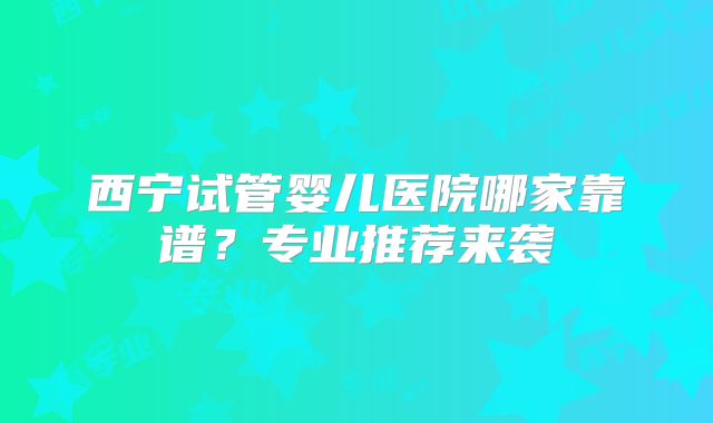 西宁试管婴儿医院哪家靠谱?专业推荐来袭