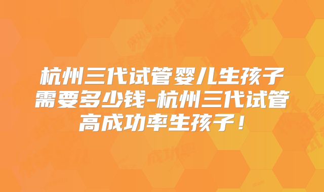 杭州三代试管婴儿生孩子需要多少钱-杭州三代试管高成功率生孩子！