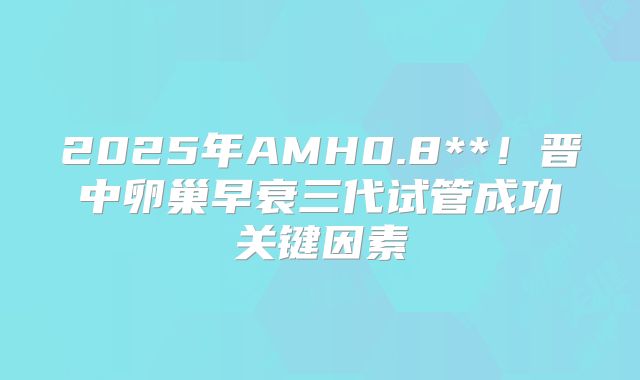 2025年AMH0.8**！晋中卵巢早衰三代试管成功关键因素