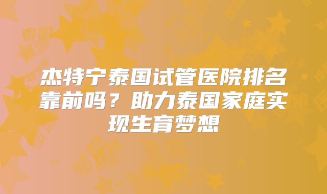 杰特宁泰国试管医院排名靠前吗？助力泰国家庭实现生育梦想