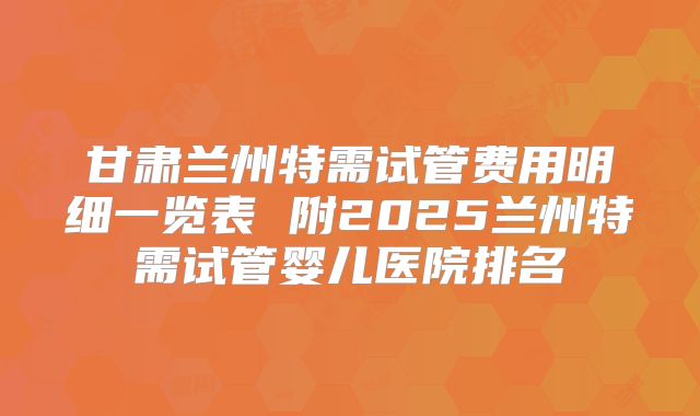 甘肃兰州特需试管费用明细一览表 附2025兰州特需试管婴儿医院排名
