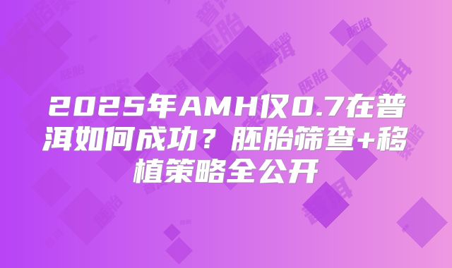 2025年AMH仅0.7在普洱如何成功？胚胎筛查+移植策略全公开
