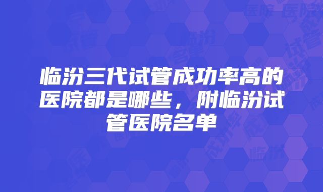 临汾三代试管成功率高的医院都是哪些，附临汾试管医院名单