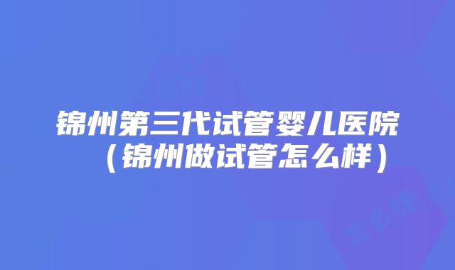 锦州第三代试管婴儿医院（锦州做试管怎么样）