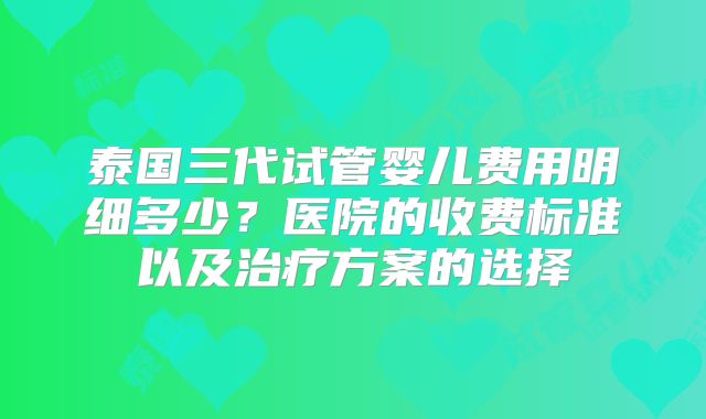 泰国三代试管婴儿费用明细多少?医院的收费标准以及治疗方案的选择