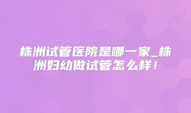株洲试管医院是哪一家_株洲妇幼做试管怎么样!