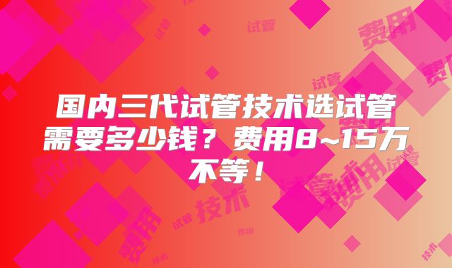 国内三代试管技术选试管需要多少钱？费用8~15万不等！