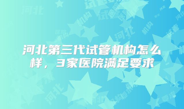 河北第三代试管机构怎么样，3家医院满足要求