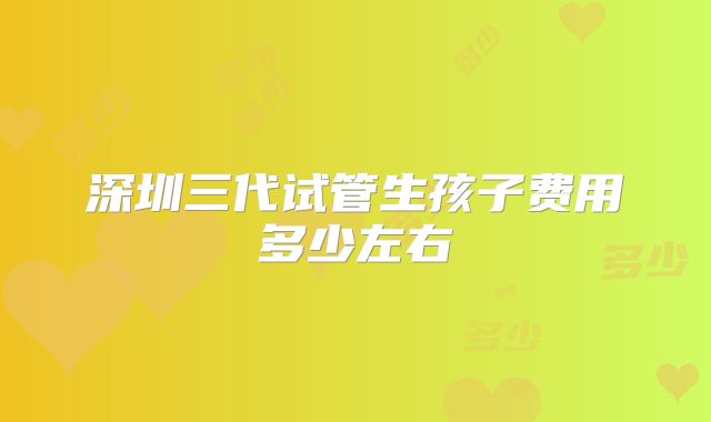深圳三代试管生孩子费用多少左右