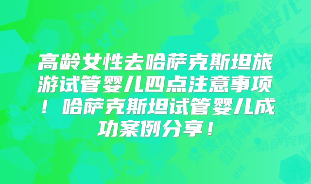 高龄女性去哈萨克斯坦旅游试管婴儿四点注意事项！哈萨克斯坦试管婴儿成功案例分享！