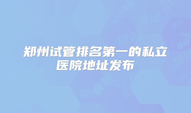 郑州试管排名第一的私立医院地址发布