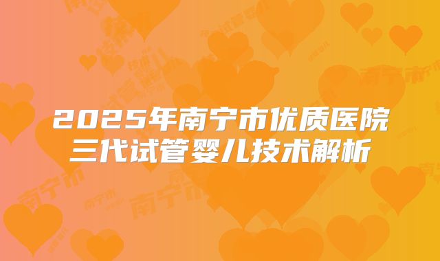 2025年南宁市优质医院三代试管婴儿技术解析
