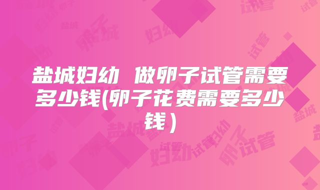 盐城妇幼 做卵子试管需要多少钱(卵子花费需要多少钱)