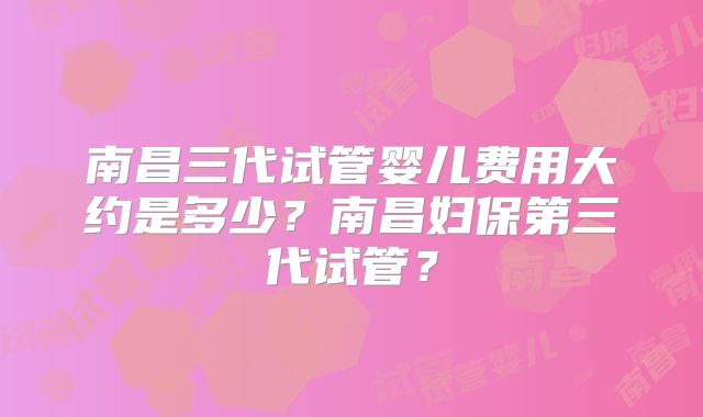 南昌三代试管婴儿费用大约是多少？南昌妇保第三代试管？