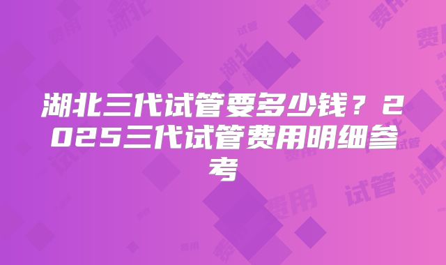 湖北三代试管要多少钱?2025三代试管费用明细参考