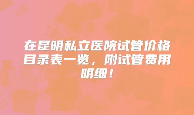 在昆明私立医院试管价格目录表一览，附试管费用明细！
