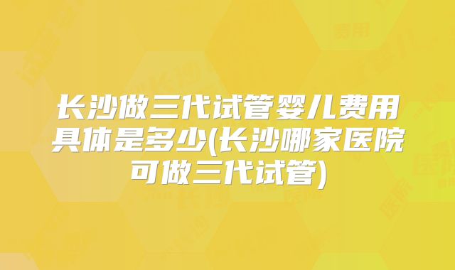 长沙做三代试管婴儿费用具体是多少(长沙哪家医院可做三代试管)