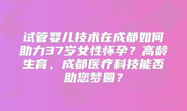 试管婴儿技术在成都如何助力37岁女性怀孕？高龄生育，成都医疗科技能否助您梦圆？