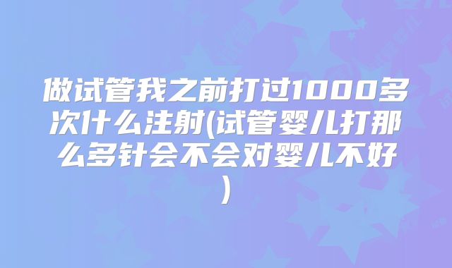 做试管我之前打过1000多次什么注射(试管婴儿打那么多针会不会对婴儿不好)