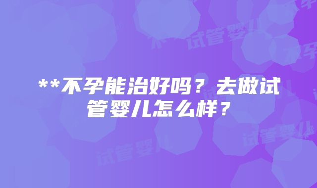 **不孕能治好吗?去做试管婴儿怎么样?