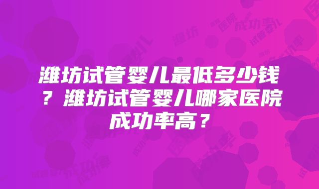 潍坊试管婴儿最低多少钱？潍坊试管婴儿哪家医院成功率高？