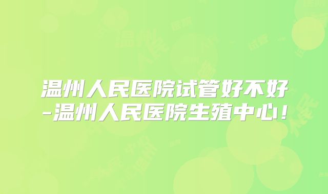 温州人民医院试管好不好-温州人民医院生殖中心！