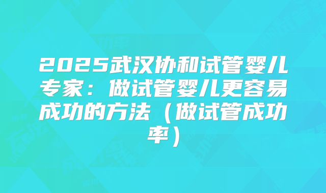 2025武汉协和试管婴儿专家：做试管婴儿更容易成功的方法（做试管成功率）