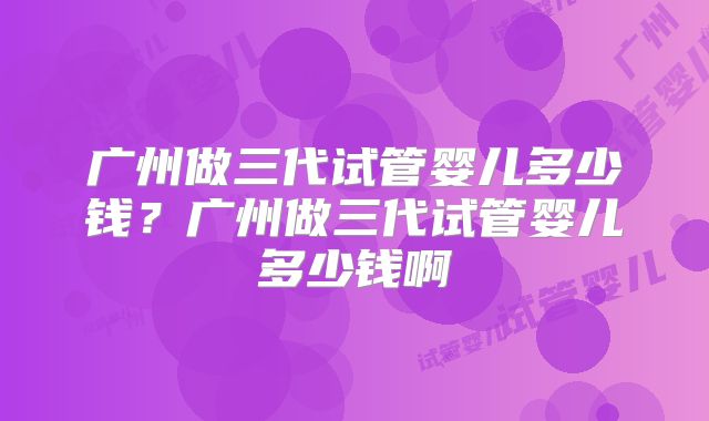 广州做三代试管婴儿多少钱？广州做三代试管婴儿多少钱啊