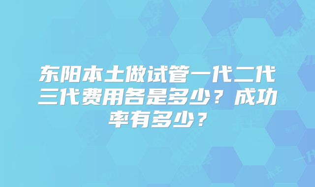 东阳本土做试管一代二代三代费用各是多少？成功率有多少？