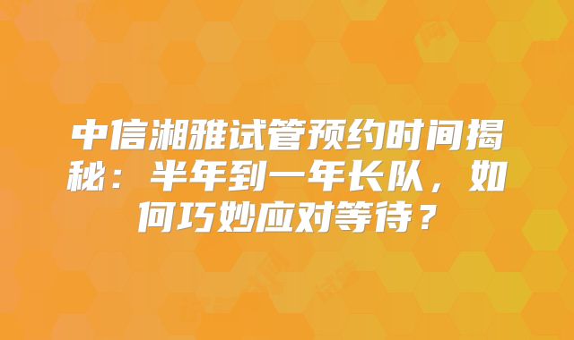 中信湘雅试管预约时间揭秘:半年到一年长队,如何巧妙应对等待?