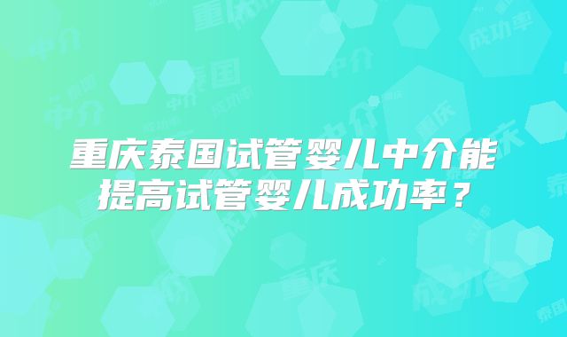 重庆泰国试管婴儿中介能提高试管婴儿成功率？